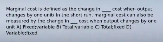 Marginal cost is defined as the change in ____ cost when output changes by one unit/ In the short run, marginal cost can also be measured by the change in ___ cost when output changes by one unit A) Fixed;variable B) Total;variable C) Total;fixed D) Variable;fixed