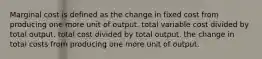 Marginal cost is defined as the change in fixed cost from producing one more unit of output. total variable cost divided by total output. total cost divided by total output. the change in total costs from producing one more unit of output.