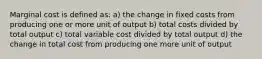 Marginal cost is defined as: a) the change in fixed costs from producing one or more unit of output b) total costs divided by total output c) total variable cost divided by total output d) the change in total cost from producing one more unit of output