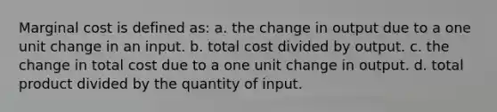 Marginal cost is defined as: a. the change in output due to a one unit change in an input. b. total cost divided by output. c. the change in total cost due to a one unit change in output. d. total product divided by the quantity of input.