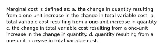 Marginal cost is defined as: a. the change in quantity resulting from a one-unit increase in the change in total variable cost. b. total variable cost resulting from a one-unit increase in quantity. c. the change in total variable cost resulting from a one-unit increase in the change in quantity. d. quantity resulting from a one-unit increase in total variable cost.