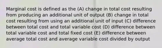 Marginal cost is defined as the (A) change in total cost resulting from producing an additional unit of output (B) change in total cost resulting from using an additional unit of input (C) difference between total cost and total variable cost (D) difference between total variable cost and total fixed cost (E) difference between average total cost and average variable cost divided by output