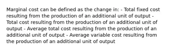 Marginal cost can be defined as the change in: - Total fixed cost resulting from the production of an additional unit of output - Total cost resulting from the production of an additional unit of output - Average total cost resulting from the production of an additional unit of output - Average variable cost resulting from the production of an additional unit of output