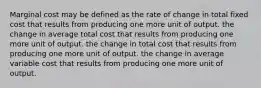 Marginal cost may be defined as the rate of change in total fixed cost that results from producing one more unit of output. the change in average total cost that results from producing one more unit of output. the change in total cost that results from producing one more unit of output. the change in average variable cost that results from producing one more unit of output.