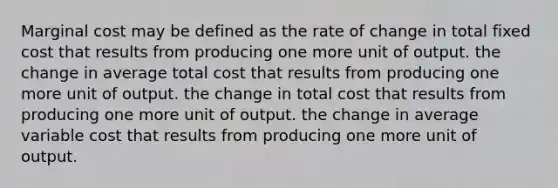 Marginal cost may be defined as the rate of change in total fixed cost that results from producing one more unit of output. the change in average total cost that results from producing one more unit of output. the change in total cost that results from producing one more unit of output. the change in average variable cost that results from producing one more unit of output.