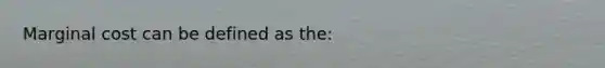 Marginal cost can be defined as the: