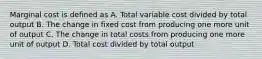 Marginal cost is defined as A. Total variable cost divided by total output B. The change in fixed cost from producing one more unit of output C. The change in total costs from producing one more unit of output D. Total cost divided by total output