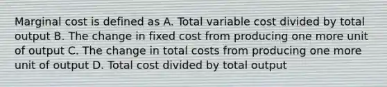 Marginal cost is defined as A. Total variable cost divided by total output B. The change in fixed cost from producing one more unit of output C. The change in total costs from producing one more unit of output D. Total cost divided by total output