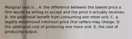 Marginal cost is... A. the difference between the lowest price a firm would be willing to accept and the price it actually receives. B. the additional benefit from consuming one more unit. C. a legally determined minimum price that sellers may charge. D. the additional cost of producing one more unit. E. the cost of producing output.