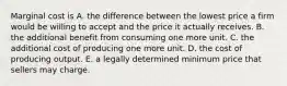 Marginal cost is A. the difference between the lowest price a firm would be willing to accept and the price it actually receives. B. the additional benefit from consuming one more unit. C. the additional cost of producing one more unit. D. the cost of producing output. E. a legally determined minimum price that sellers may charge.