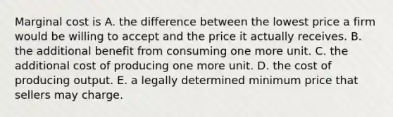 Marginal cost is A. the difference between the lowest price a firm would be willing to accept and the price it actually receives. B. the additional benefit from consuming one more unit. C. the additional cost of producing one more unit. D. the cost of producing output. E. a legally determined minimum price that sellers may charge.