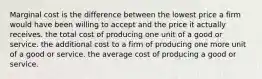 Marginal cost is the difference between the lowest price a firm would have been willing to accept and the price it actually receives. the total cost of producing one unit of a good or service. the additional cost to a firm of producing one more unit of a good or service. the average cost of producing a good or service.