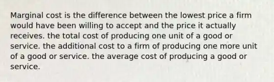 Marginal cost is the difference between the lowest price a firm would have been willing to accept and the price it actually receives. the total cost of producing one unit of a good or service. the additional cost to a firm of producing one more unit of a good or service. the average cost of producing a good or service.