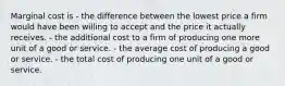 Marginal cost is - the difference between the lowest price a firm would have been willing to accept and the price it actually receives. - the additional cost to a firm of producing one more unit of a good or service. - the average cost of producing a good or service. - the total cost of producing one unit of a good or service.