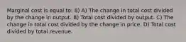 Marginal cost is equal to: 8) A) The change in total cost divided by the change in output. B) Total cost divided by output. C) The change in total cost divided by the change in price. D) Total cost divided by total revenue.