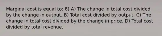 Marginal cost is equal to: 8) A) The change in total cost divided by the change in output. B) Total cost divided by output. C) The change in total cost divided by the change in price. D) Total cost divided by total revenue.