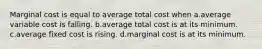 Marginal cost is equal to average total cost when a.average variable cost is falling. b.average total cost is at its minimum. c.average fixed cost is rising. d.marginal cost is at its minimum.