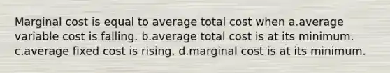 Marginal cost is equal to average total cost when a.average variable cost is falling. b.average total cost is at its minimum. c.average fixed cost is rising. d.marginal cost is at its minimum.