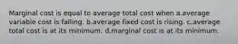 Marginal cost is equal to average total cost when a.average variable cost is falling. b.average fixed cost is rising. c.average total cost is at its minimum. d.marginal cost is at its minimum.