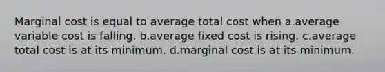 Marginal cost is equal to average total cost when a.average variable cost is falling. b.average fixed cost is rising. c.average total cost is at its minimum. d.marginal cost is at its minimum.