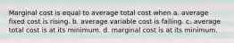 Marginal cost is equal to average total cost when a. average fixed cost is rising. b. average variable cost is falling. c. average total cost is at its minimum. d. marginal cost is at its minimum.