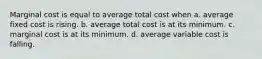 Marginal cost is equal to average total cost when a. average fixed cost is rising. b. average total cost is at its minimum. c. marginal cost is at its minimum. d. average variable cost is falling.