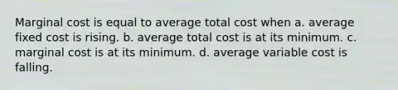 Marginal cost is equal to average total cost when a. average fixed cost is rising. b. average total cost is at its minimum. c. marginal cost is at its minimum. d. average variable cost is falling.