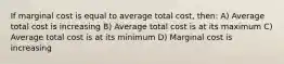 If marginal cost is equal to average total cost, then: A) Average total cost is increasing B) Average total cost is at its maximum C) Average total cost is at its minimum D) Marginal cost is increasing