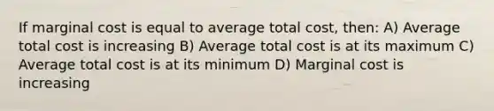 If marginal cost is equal to average total cost, then: A) Average total cost is increasing B) Average total cost is at its maximum C) Average total cost is at its minimum D) Marginal cost is increasing