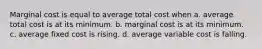 Marginal cost is equal to average total cost when a. average total cost is at its minimum. b. marginal cost is at its minimum. c. average fixed cost is rising. d. average variable cost is falling.