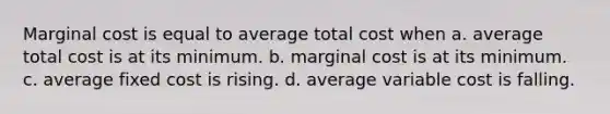 Marginal cost is equal to average total cost when a. average total cost is at its minimum. b. marginal cost is at its minimum. c. average fixed cost is rising. d. average variable cost is falling.