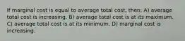 If marginal cost is equal to average total cost, then: A) average total cost is increasing. B) average total cost is at its maximum. C) average total cost is at its minimum. D) marginal cost is increasing.