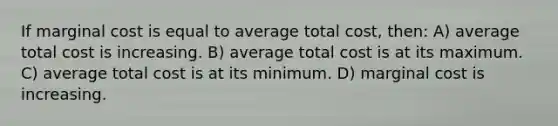 If marginal cost is equal to average total cost, then: A) average total cost is increasing. B) average total cost is at its maximum. C) average total cost is at its minimum. D) marginal cost is increasing.