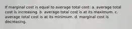 If marginal cost is equal to average total cost: a. average total cost is increasing. b. average total cost is at its maximum. c. average total cost is at its minimum. d. marginal cost is decreasing.