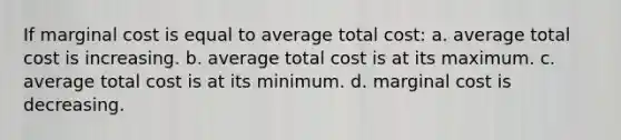 If marginal cost is equal to average total cost: a. average total cost is increasing. b. average total cost is at its maximum. c. average total cost is at its minimum. d. marginal cost is decreasing.