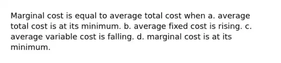 Marginal cost is equal to average total cost when a. average total cost is at its minimum. b. average fixed cost is rising. c. average variable cost is falling. d. marginal cost is at its minimum.