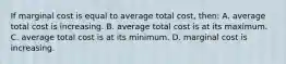 If marginal cost is equal to average total cost, then: A. average total cost is increasing. B. average total cost is at its maximum. C. average total cost is at its minimum. D. marginal cost is increasing.