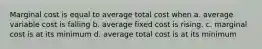 Marginal cost is equal to average total cost when a. average variable cost is falling b. average fixed cost is rising. c. marginal cost is at its minimum d. average total cost is at its minimum