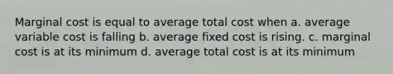 Marginal cost is equal to average total cost when a. average variable cost is falling b. average fixed cost is rising. c. marginal cost is at its minimum d. average total cost is at its minimum