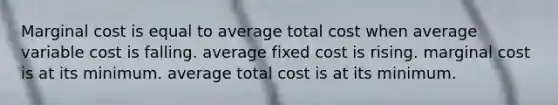 Marginal cost is equal to average total cost when average variable cost is falling. average fixed cost is rising. marginal cost is at its minimum. average total cost is at its minimum.