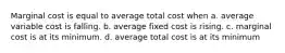 Marginal cost is equal to average total cost when a. average variable cost is falling. b. average fixed cost is rising. c. marginal cost is at its minimum. d. average total cost is at its minimum