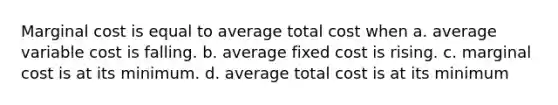 Marginal cost is equal to average total cost when a. average variable cost is falling. b. average fixed cost is rising. c. marginal cost is at its minimum. d. average total cost is at its minimum