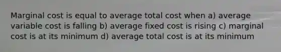 Marginal cost is equal to average total cost when a) average variable cost is falling b) average fixed cost is rising c) marginal cost is at its minimum d) average total cost is at its minimum