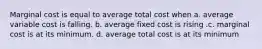 Marginal cost is equal to average total cost when a. average variable cost is falling. b. average fixed cost is rising .c. marginal cost is at its minimum. d. average total cost is at its minimum