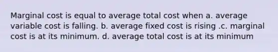 Marginal cost is equal to average total cost when a. average variable cost is falling. b. average fixed cost is rising .c. marginal cost is at its minimum. d. average total cost is at its minimum