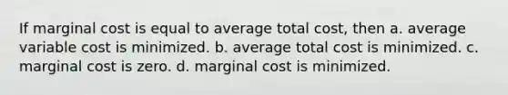 If <a href='https://www.questionai.com/knowledge/k8jPqJqxj8-marginal-cost' class='anchor-knowledge'>marginal cost</a> is equal to average total cost, then a. average variable cost is minimized. b. average total cost is minimized. c. marginal cost is zero. d. marginal cost is minimized.