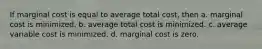 If marginal cost is equal to average total cost, then a. marginal cost is minimized. b. average total cost is minimized. c. average variable cost is minimized. d. marginal cost is zero.