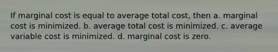 If marginal cost is equal to average total cost, then a. marginal cost is minimized. b. average total cost is minimized. c. average variable cost is minimized. d. marginal cost is zero.