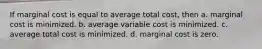 If marginal cost is equal to average total cost, then a. marginal cost is minimized. b. average variable cost is minimized. c. average total cost is minimized. d. marginal cost is zero.