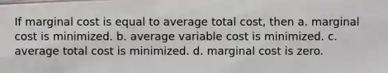 If marginal cost is equal to average total cost, then a. marginal cost is minimized. b. average variable cost is minimized. c. average total cost is minimized. d. marginal cost is zero.